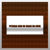PUTARIA COM OS CRIAS DA COVA