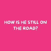 HOW IS HE STILL ON THE ROAD?