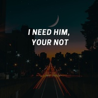 I NEED HIM, YOUR NOT